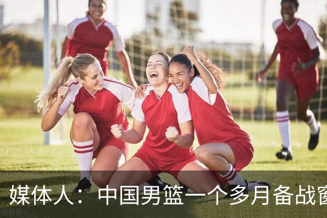 媒体人：中国男篮一个多月备战窗口期应确立核心并释放杨瀚森作用